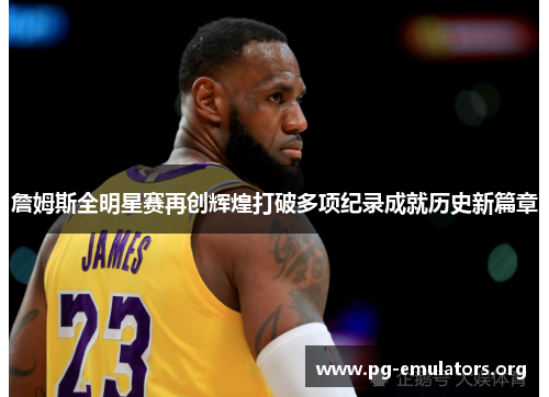 詹姆斯全明星赛再创辉煌打破多项纪录成就历史新篇章