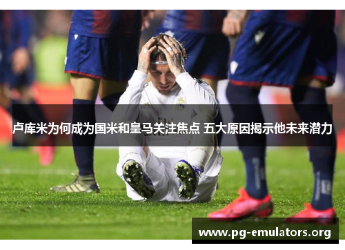 卢库米为何成为国米和皇马关注焦点 五大原因揭示他未来潜力