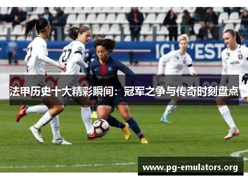 法甲历史十大精彩瞬间：冠军之争与传奇时刻盘点