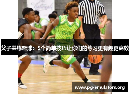 父子共练篮球：5个简单技巧让你们的练习更有趣更高效