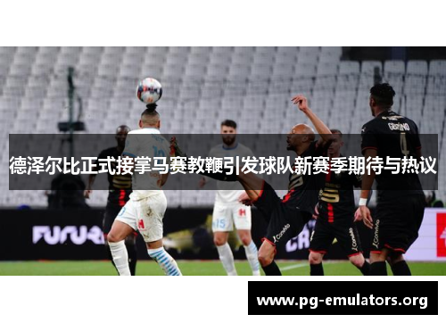 德泽尔比正式接掌马赛教鞭引发球队新赛季期待与热议
