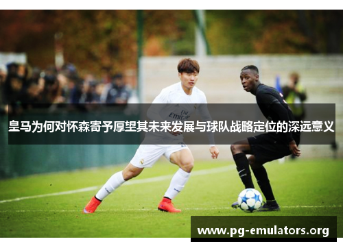 皇马为何对怀森寄予厚望其未来发展与球队战略定位的深远意义