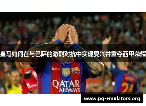 皇马如何在与巴萨的激烈对抗中实现复兴并重夺西甲荣耀